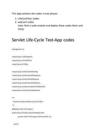 This App contains the codes in two phases
1. LifeCycleTest Codes
2. web.xml codes
note: form a web module and deploy these codes there and
enjoy.
Servlet Life-Cycle Test-App codes
package com.nt;
importjava.io.IOException;
importjava.io.PrintWriter;
importjava.util.Date;
importjavax.servlet.ServletConfig;
importjavax.servlet.ServletException;
importjavax.servlet.ServletRequest;
importjavax.servlet.ServletResponse;
importjavax.servlet.annotation.WebServlet;
importjavax.servlet.http.HttpServlet;
/**
* ServletimplementationclassLCTestSrv
*/
@WebServlet("/LCTestSrv")
publicclassLCTestSrvextendsHttpServlet{
private staticfinal longserialVersionUID=1L;
static{
 