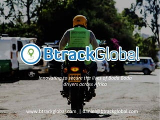 www.btrackglobal.com	
  	
  |	
  daniel@btrackglobal.com	
  
Innova&ng	
  to	
  secure	
  the	
  lives	
  of	
  Boda	
  Boda	
  
drivers	
  across	
  Africa	
  
 