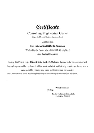 Certificate
Consulting Engineering Center
{Expertise House of Engineering Consultant}
Certifies that
Eng. Ahmed Zaki Abd El-Rahman
Worked in the Center since Feb2007 till July2012
As a Project Manager
During this Period Eng. Ahmed Zaki Abd El-Rahman Proved to be co-operative with
his colleagues and he performed all his work and duties efficiently besides we found him a
very sociable, reliable and has a well-integrated personality.
This Certificate was Issued According to her request without any responsibility on the center.
.
With Best wishes
Dr.Eng:-
Karim Mohamed Zaki Attalla
Managing Director
 