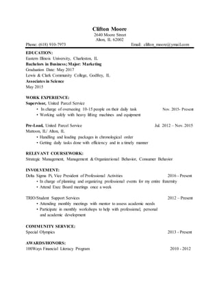 Clifton Moore
2640 Moore Street
Alton, IL 62002
Phone: (618) 910-7973 Email: clifton_moore@ymail.com
EDUCATION:
Eastern Illinois University, Charleston, IL
Bachelors in Business; Major: Marketing
Graduation Date: May 2017
Lewis & Clark Community College, Godfrey, IL
Associates in Science
May 2015
WORK EXPERIENCE:
Supervisor, United Parcel Service
• In charge of overseeing 10-15 people on their daily task Nov. 2015- Present
• Working safely with heavy lifting machines and equipment
Pre-Load, United Parcel Service Jul. 2012 – Nov. 2015
Mattoon, IL/ Alton, IL
• Handling and loading packages in chronological order
• Getting daily tasks done with efficiency and in a timely manner
RELEVANT COURSEWORK:
Strategic Management, Management & Organizational Behavior, Consumer Behavior
INVOLVEMENT:
Delta Sigma Pi, Vice President of Professional Activities 2016 - Present
• In charge of planning and organizing professional events for my entire fraternity
• Attend Exec Board meetings once a week
TRIO/Student Support Services 2012 – Present
• Attending monthly meetings with mentor to assess academic needs
• Participate in monthly workshops to help with professional, personal
and academic development
COMMUNITY SERVICE:
Special Olympics 2013 - Present
AWARDS/HONORS:
100Ways Financial Literacy Program 2010 - 2012
 