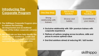  The Skillhippo Corporate Program aims
to address the learning,
developmental and recreational
needs of the Indian corporate universe
 We dedicate our time help identify the
needs of your workforce, curate and
customize our workshops and ensure
successful delivery and execution
Introducing The
Corporate Program
Strong Feedback
Strong
relationship with
trainers
Committed to
your needs
One Stop Shop
End to End
Solutions
Diverse and
holistic
 Exclusive relationship with 100+ premium trainers with
corporate experience
 Plethora of options ranging across locations, skills and
prices to ensure optimal value
 End-End solutions aimed at reducing HR / L&D burden
Strong
Feedback
 