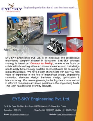 EYE-SKY Engineering Pvt. Ltd. 
No 4, 1st Floor, 7th Main, 2nd Cross, KSRTC Layout, J.P. Nagar, 2nd Phase, 
Bangalore - 560 078 Tele Fax:080 26581567, Mobile :+91 98456 87008 
Email: info@eyeskyengg.com Website: www.eyeskyengg.com 
About us……. 
EYE-SKY Engineering Pvt. Ltd. is an innovative and collaborative engineering company situated in Bangalore. EYE-SKY business strategy is based on “Concept to Reality”, where in we focus on collaboratively working with our customers to understand their design needs, apply the technology available to conceptualize the design and realize the product. We have a team of engineers with over 150 man years of experience in the field of mechanical design, engineering simulation, electronic design, hardware design, optimization & Manufacturing. Our core engineering/technology team have worked in different companies at various positions in the engineering fields. This team has delivered over fifty products. 
Engineering solutions for all your business needs …… 
 