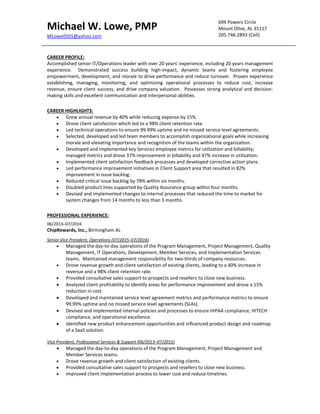 Michael W. Lowe, PMP
MLowe0501@yahoo.com
694 Powers Circle
Mount Olive, AL 35117
205.746.2893 (Cell)
CAREER PROFILE:
Accomplished senior IT/Operations leader with over 20 years’ experience, including 20 years management
experience. Demonstrated success building high-impact, dynamic teams and fostering employee
empowerment, development, and morale to drive performance and reduce turnover. Proven experience
establishing, managing, monitoring, and optimizing operational processes to reduce cost, increase
revenue, ensure client success, and drive company valuation. Possesses strong analytical and decision-
making skills and excellent communication and interpersonal abilities.
CAREER HIGHLIGHTS:
 Grew annual revenue by 40% while reducing expense by 15%.
 Drove client satisfaction which led to a 98% client retention rate.
 Led technical operations to ensure 99.99% uptime and no missed service level agreements.
 Selected, developed and led team members to accomplish organizational goals while increasing
morale and elevating importance and recognition of the teams within the organization.
 Developed and implemented key Services employee metrics for utilization and billability;
managed metrics and drove 37% improvement in billability and 47% increase in utilization.
 Implemented client satisfaction feedback processes and developed corrective action plans.
 Led performance improvement initiatives in Client Support area that resulted in 82%
improvement in issue backlog.
 Reduced critical issue backlog by 78% within six months.
 Doubled product lines supported by Quality Assurance group within four months.
 Devised and implemented changes to internal processes that reduced the time to market for
system changes from 14 months to less than 3 months.
PROFESSIONAL EXPERIENCE:
06/2013–07/2016
ChipRewards, Inc., Birmingham AL
Senior Vice President, Operations (07/2015–07/2016)
 Managed the day-to-day operations of the Program Management, Project Management, Quality
Management, IT Operations, Development, Member Services, and Implementation Services
teams. Maintained management responsibility for two-thirds of company resources.
 Drove revenue growth and client satisfaction of existing clients, leading to a 40% increase in
revenue and a 98% client retention rate.
 Provided consultative sales support to prospects and resellers to close new business.
 Analyzed client profitability to identify areas for performance improvement and drove a 15%
reduction in cost.
 Developed and maintained service level agreement metrics and performance metrics to ensure
99.99% uptime and no missed service level agreements (SLAs).
 Devised and implemented internal policies and processes to ensure HIPAA compliance, HITECH
compliance, and operational excellence.
 Identified new product enhancement opportunities and influenced product design and roadmap
of a SaaS solution.
Vice President, Professional Services & Support (06/2013–07/2015)
 Managed the day-to-day operations of the Program Management, Project Management and
Member Services teams.
 Drove revenue growth and client satisfaction of existing clients.
 Provided consultative sales support to prospects and resellers to close new business.
 Improved client implementation process to lower cost and reduce timelines.
 