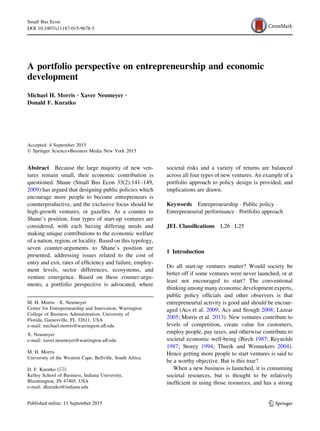 A portfolio perspective on entrepreneurship and economic
development
Michael H. Morris . Xaver Neumeyer .
Donald F. Kuratko
Accepted: 4 September 2015
Ó Springer Science+Business Media New York 2015
Abstract Because the large majority of new ven-
tures remain small, their economic contribution is
questioned. Shane (Small Bus Econ 33(2):141–149,
2009) has argued that designing public policies which
encourage more people to become entrepreneurs is
counterproductive, and the exclusive focus should be
high-growth ventures, or gazelles. As a counter to
Shane’s position, four types of start-up ventures are
considered, with each having differing needs and
making unique contributions to the economic welfare
of a nation, region, or locality. Based on this typology,
seven counter-arguments to Shane’s position are
presented, addressing issues related to the cost of
entry and exit, rates of efﬁciency and failure, employ-
ment levels, sector differences, ecosystems, and
venture emergence. Based on these counter-argu-
ments, a portfolio perspective is advocated, where
societal risks and a variety of returns are balanced
across all four types of new ventures. An example of a
portfolio approach to policy design is provided, and
implications are drawn.
Keywords Entrepreneurship Á Public policy Á
Entrepreneurial performance Á Portfolio approach
JEL Classiﬁcations L26 Á L25
1 Introduction
Do all start-up ventures matter? Would society be
better off if some ventures were never launched, or at
least not encouraged to start? The conventional
thinking among many economic development experts,
public policy ofﬁcials and other observers is that
entrepreneurial activity is good and should be encour-
aged (Acs et al. 2009; Acs and Stough 2008; Lazear
2005; Morris et al. 2013). New ventures contribute to
levels of competition, create value for customers,
employ people, pay taxes, and otherwise contribute to
societal economic well-being (Birch 1987; Reynolds
1987; Storey 1994; Thurik and Wennekers 2004).
Hence getting more people to start ventures is said to
be a worthy objective. But is this true?
When a new business is launched, it is consuming
societal resources, but is thought to be relatively
inefﬁcient in using those resources, and has a strong
M. H. Morris Á X. Neumeyer
Center for Entrepreneurship and Innovation, Warrington
College of Business Administration, University of
Florida, Gainesville, FL 32611, USA
e-mail: michael.morris@warrington.uﬂ.edu
X. Neumeyer
e-mail: xaver.neumeyer@warrington.uﬂ.edu
M. H. Morris
University of the Western Cape, Bellville, South Africa
D. F. Kuratko (&)
Kelley School of Business, Indiana University,
Bloomington, IN 47405, USA
e-mail: dkuratko@indiana.edu
123
Small Bus Econ
DOI 10.1007/s11187-015-9678-5
 