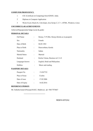 COMPUTER PROFICIENCY
1 CIC (Certificate in Computing) from IGNOU, India
2 Diploma in Computer Application
3 Word, Excel, Oracle 8i, J developer, Java Script, C, C++, HTML, Windows, Linux
COCURRICULAR ACHIEVEMENTS
Achieved Rajyapuraskar badge (scout & guide)
PERSONAL DETAILS
Full Name : Remya. V.P (Mrs. Remya Kitchu as in passport)
Sex : Female
Date of Birth : 04.05.1983
Place of birth : Paravoothara, Kerala
Nationality : Indian
Marital Status : Married
Husband : Kitchu Valsan, Business in U A E
Languages known : English, Hindi and Malayalam.
Hobbies : Music and reading.
PASSPORT DETAILS
Passport No : F 6367722
Place of Issue : Cochin
Date of issue : 17.02.2006
Date of Expiry : 16.02.2016
REFERENCE PERSON
Mr. Fathulla Ismail (Principal RAEC, Maldives): ph +960 7974867
REMYA KITCHU
 