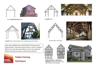A simple post and truss frame An aisled frame
A cruck frame—like post and truss but using two long, curved mbers Hammer-beam construc on
Close‐studding and decorative
framing are two decora ve techniques
used on mber-frame buildings
Timber Framing
Techniques
Have a go at building some of these mber frame types using
lollipop mbers. Think about each technique—which is strongest?
Which is the most decora ve? Which uses the most materials?
Which one would you choose to build a house and why?
 