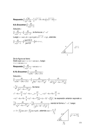 131
Respuesta:
2
2 2
2
16 8 16
216
x dx x
x x x c
x
η= − + − +
−
∫
6.9.-Encontrar:
2
1
dx
x x −
∫
Solución.-
2 2 2
1 1
dx dx
x x x x
=
− −
∫ ∫ , la forma es: 2 2
x a−
Luego: 2 2
sec , sec , 1x t dx t gtdt x gtτ τ= = − = , además:
2
sec
1
t gtdx
x x
τ
=
−
∫ sec
dt
t gtτ
dt t c= = +∫ ∫ ,
De la figura se tiene:
Dado que:sec arcsect x t x= ⇒ = , luego:
arcsect c x c+ = +
Respuesta:
2
arcsec
1
dx
x c
x x
= +
−
∫
6.10.-Encontrar:
2 3
( 4 24 27)
dx
x x− +
∫
Solución.-
( )
32 3 2 3 3 227( 4 24 27) 274( 6 ) 4 64 4
dx dx dx
x x x x x x
= =
− + − + − +
∫ ∫ ∫
2 3
1
8 27( 6 )
4
dx
x x
=
− +
∫ , Se tiene:
2 2 227 27 27
6 ( 6 __) __ ( 6 9) 9
4 4 4
x x x x x x− + = − + + − = − + + −
2 2 2 29 27 3( 6 9) ( 6 ) ( 3) ( )
4 24
x x x x x= − + − = − + = − − , la expresión anterior equivale a:
3
2 3 2 2
1 1
8 827( 6 ) 3( 3) ( )4 2
dx dx
x x x
=
⎡ ⎤− + − −
⎢ ⎥⎣ ⎦
∫ ∫ , siendo la forma: 2 2
u a− , luego:
3 33 sec , sec
2 2
x t dx t gtdtτ− = = , además:
3
sec
3
2
x
t
−
=
θ
3
2
x-3 2 276
4
x − +
θ
1
x 2
1x −
 
