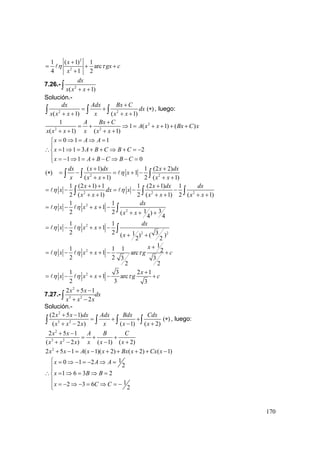 170
2
2
1 ( 1) 1
arc
4 1 2
x
gx c
x
η τ
+
= + +
+
7.26.- 2
( 1)
dx
x x x+ +∫
Solución.-
2 2
( 1) ( 1)
dx Adx Bx C
dx
x x x x x x
+
= +
+ + + +∫ ∫ ∫ ( )∗ , luego:
2
2 2
1
1 ( 1) ( )
( 1) ( 1)
A Bx C
A x x Bx C x
x x x x x x
+
= + ⇒ = + + + +
+ + + +
0 1 1
1 1 3 2
1 1 0
x A A
x A B C B C
x A B C B C
= ⇒ = ⇒ =⎧
⎪
∴ = ⇒ = + + ⇒ + = −⎨
⎪ = − ⇒ = + − ⇒ − =⎩
( )∗ 2 2
( 1) 1 (2 2)
1
( 1) 2 ( 1)
dx x dx x dx
x
x x x x x
η
+ +
= − = + −
+ + + +∫ ∫ ∫
2 2 2
1 (2 1) 1 1 (2 1) 1
2 ( 1) 2 ( 1) 2 ( 1)
x x dx dx
x dx x
x x x x x x
η η
+ + +
= − = − −
+ + + + + +∫ ∫ ∫
2
2
1 1
1
312 2 ( )
4 4
dx
x x x
x x
η η= − + + −
+ + +
∫
2
2 2
1 1
1
2 2 31( ) ( )
2 2
dx
x x x
x
η η= − + + −
+ +
∫
2
1
1 1 1 21 arc
2 2 3 3
2 2
x
x x x g cη η τ
+
= − + + − +
21 3 2 1
1 arc
2 3 3
x
x x x g cη η τ
+
= − + + − +
7.27.-
2
3 2
2 5 1
2
x x
dx
x x x
+ −
+ −∫
Solución.-
2
3 2
(2 5 1)
( 2 ) ( 1) ( 2)
x x dx Adx Bdx Cdx
x x x x x x
+ −
= + +
+ − − +∫ ∫ ∫ ∫ ( )∗ , luego:
2
3 2
2 5 1
( 2 ) ( 1) ( 2)
x x A B C
x x x x x x
+ −
= + +
+ − − +
2
2 5 1 ( 1)( 2) ( 2) ( 1)x x A x x Bx x Cx x+ − = − + + + + −
10 1 2
2
1 6 3 2
12 3 6
2
x A A
x B B
x C C
⎧ = ⇒ − = − ⇒ =
⎪⎪
∴ = ⇒ = ⇒ =⎨
⎪
= − ⇒ − = ⇒ = −⎪⎩
 