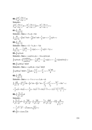 224
60.-
2
2
ax bx c
dx
ax bx c
− +
+ −∫
Solución.-
2 2 2
2 2 2
ax bx c ax bx c ax bx c
dx dt t c
ax bx c ax bx c ax bx c
− + − + − +
= = +
+ − + − + −∫ ∫
61.- 2
cos 5
dx
x∫
Solución.- Sea: 5 , 5u x du dx= =
2 2
2
1 1 1
sec 5 sec 5
cos 5 5 5 5
dx
xdx udu gu c g x c
x
τ τ= = = + = +∫ ∫ ∫
62.-
12 7
dx
x−∫
Solución.- Sea: 12 7 , 7u x du dx= − = −
1 1 1
12 7
12 7 7 7 7
dx du
u c x c
x u
η η= − = − + = − − +
−∫ ∫
63.- 16g xdxτ∫
Solución.- Sea: cos(16 ), 16s n(16 )u x du e x dx= = −
s n(16 ) 1 1 1
16 cos(16 )
cos(16 ) 16 16 16
e x du
g xdx dx u c x c
x u
τ η η= = − = − + = − +∫ ∫ ∫
64.- 2
4 sec 4g dτ θ θ θ∫
Solución.- Sea: 2
4 , 4sec 4u g du dτ θ θ θ= =
2 2 2
2 1 1 4
4 sec 4
4 4 2 8 8
u u g
g d udu c c c
τ θ
τ θ θ θ = = + = + = +∫ ∫
65.-
5
xdx
x −∫
Solución.- Sea: 5 5,u x x u du dx= − ⇒ = + =
3 31
2 2 2
1 1 1
2 2 2
1
2
5 2
5 5 10
3 1 35
22
xdx u u u u
du u du u du c u c
ux
−+
= = + = + + = + +
−∫ ∫ ∫ ∫
2 2 10
10 ( 5) 5 10 5 2 5
3 3 3
x
u u u c x x x c x c
+⎛ ⎞
= + + = − − + − + = − +⎜ ⎟
⎝ ⎠
66.-
2
7 2
7 2
t
dt
t
−
−
∫
Solución.-
2 2 2 2 2
7 2 7 2 7 4
2
4 77 2 7 2 7 2 7 2
2
t tdt dt tdt dt
dt
t t t t t
− −
= − = − −
− − − − −
∫ ∫ ∫ ∫ ∫
27 27 2 2 arcs n
72
t e t c= − − − +
67.- (1 )cosx xdx+∫
 