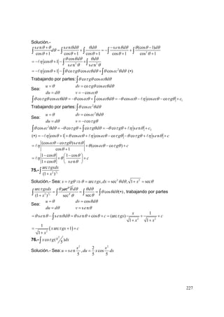 227
Solución.-
2
s n s n s n (cos 1)
cos 1 cos 1 cos 1 cos 1 cos 1
e e d d e d d
d
θ θ θ θ θ θ θ θ θ θ θ
θ
θ θ θ θ θ
+ − −
= + = − +
+ + + + +∫ ∫ ∫ ∫ ∫
2 2
cos
cos 1
s n s n
d d
e e
θ θ θ θ θ
η θ
θ θ
= − + − +∫ ∫
2
cos 1 co cos cosg ec d ec dη θ θ τ θ θ θ θ θ θ= − + − +∫ ∫ ( )∗
Trabajando por partes: co cosg ec dθ τ θ θ θ∫
Sea:
u
du d
θ
θ
=
=
co cos
cos
dv g ec d
v ec
τ θ θ θ
θ
=
= −
1co cos cos cos cos cos cog ec d ec ec d ec ec g cθ τ θ θ θ θ θ θ θ θ θ η θ τ θ= − + = − − − +∫ ∫
Trabajando por partes: 2
cosec dθ θ θ∫
Sea:
u
du d
θ
θ
=
=
2
cos
co
dv ec d
v t g
θ θ
τ θ
=
= −
2
2cos co co co s nec d g g d g e cθ θ θ θ τ θ τ θ θ θ τ θ η θ= − + = − + +∫ ∫
( )∗ cos 1 cos cos co co s nec ec g g e cη θ θ θ η θ τ θ θ τ θ η θ= − + + + − − + +
(cos co )s n
(cos co )
cos 1
ec g e
ec g c
θ τ θ θ
η θ θ τ θ
θ
−
= + − +
+
1 cos 1 cos
1 cos s n
c
e
θ θ
η θ
θ θ
− −⎛ ⎞
= + +⎜ ⎟
+ ⎝ ⎠
75.- 3
22
arc
(1 )
gxdx
x
τ
+∫
Solución.- Sea: 2 2
arc , sec , 1 secx g gx dx d xτ θ θ τ θ θ θ= ⇒ = = + =
3
2
2
2
arc sec
(1 )
gxdx
x
τ θ θ
=
+∫ 3
sec
dθ
cos ( )
sec
d
d
θ θ
θ θ θ
θθ
= = ∗∫ ∫ ∫ , trabajando por partes
Sea:
u
du d
θ
θ
=
=
cos
s n
dv d
v e
θ θ
θ
=
=
2 2
1
s n s n s n cos (arc )
1 1
x
e e d e c gx c
x x
θ θ θ θ θ θ θ τ= − = + + = + +
+ +
∫
( )2
1
arc 1
1
x gx c
x
τ= + +
+
76.-
2
co ( )
5
xx g dxτ∫
Solución.- Sea:
2 2
2
s n , cos
5 5 5
x x
u e du x dx= =
 
