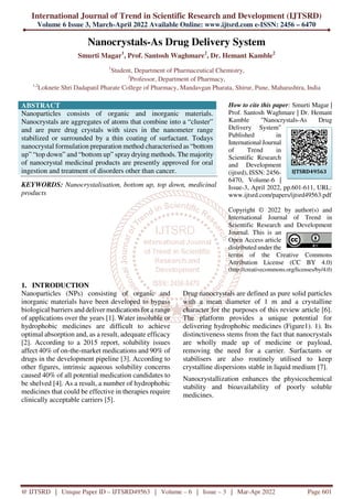 International Journal of Trend in Scientific Research and Development (IJTSRD)
Volume 6 Issue 3, March-April 2022 Available Online: www.ijtsrd.com e-ISSN: 2456 – 6470
@ IJTSRD | Unique Paper ID – IJTSRD49563 | Volume – 6 | Issue – 3 | Mar-Apr 2022 Page 601
Nanocrystals-As Drug Delivery System
Smurti Magar1
, Prof. Santosh Waghmare2
, Dr. Hemant Kamble2
1
Student, Department of Pharmaceutical Chemistry,
2
Professor, Department of Pharmacy,
1,2
Loknete Shri Dadapatil Pharate College of Pharmacy, Mandavgan Pharata, Shirur, Pune, Maharashtra, India
ABSTRACT
Nanoparticles consists of organic and inorganic materials.
Nanocrystals are aggregates of atoms that combine into a “cluster”
and are pure drug crystals with sizes in the nanometer range
stabilized or surrounded by a thin coating of surfactant. Todays
nanocrystal formulation preparation method characterised as “bottom
up” “top down” and “bottom up” spray drying methods. The majority
of nanocrystal medicinal products are presently approved for oral
ingestion and treatment of disorders other than cancer.
KEYWORDS: Nanocrystalisation, bottom up, top down, medicinal
products
How to cite this paper: Smurti Magar |
Prof. Santosh Waghmare | Dr. Hemant
Kamble "Nanocrystals-As Drug
Delivery System"
Published in
International Journal
of Trend in
Scientific Research
and Development
(ijtsrd), ISSN: 2456-
6470, Volume-6 |
Issue-3, April 2022, pp.601-611, URL:
www.ijtsrd.com/papers/ijtsrd49563.pdf
Copyright © 2022 by author(s) and
International Journal of Trend in
Scientific Research and Development
Journal. This is an
Open Access article
distributed under the
terms of the Creative Commons
Attribution License (CC BY 4.0)
(http://creativecommons.org/licenses/by/4.0)
1. INTRODUCTION
Nanoparticles (NPs) consisting of organic and
inorganic materials have been developed to bypass
biological barriers and deliver medications for a range
of applications over the years [1]. Water insoluble or
hydrophobic medicines are difficult to achieve
optimal absorption and, as a result, adequate efficacy
[2]. According to a 2015 report, solubility issues
affect 40% of on-the-market medications and 90% of
drugs in the development pipeline [3]. According to
other figures, intrinsic aqueous solubility concerns
caused 40% of all potential medication candidates to
be shelved [4]. As a result, a number of hydrophobic
medicines that could be effective in therapies require
clinically acceptable carriers [5].
Drug nanocrystals are defined as pure solid particles
with a mean diameter of 1 m and a crystalline
character for the purposes of this review article [6].
The platform provides a unique potential for
delivering hydrophobic medicines (Figure1). 1). Its
distinctiveness stems from the fact that nanocrystals
are wholly made up of medicine or payload,
removing the need for a carrier. Surfactants or
stabilisers are also routinely utilised to keep
crystalline dispersions stable in liquid medium [7].
Nanocrystallization enhances the physicochemical
stability and bioavailability of poorly soluble
medicines.
IJTSRD49563
 