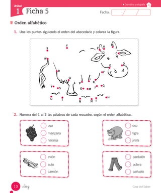 Casa del Saber10
Fecha:
Unidad
1
Gramática y ortografía
Orden alfabético
Ficha 5
_diez
1.	 Une los puntos siguiendo el orden del abecedario y colorea la figura.
2.	 Numera del 1 al 3 las palabras de cada recuadro, según el orden alfabético.
uva
manzana
naranja
oso
tigre
jirafa
avión
auto
camión
pantalón
polera
pañuelo
Y A
B
X
U T
Ñ N I
H
G
F
M
L
E
D
W
V
O
C
P K
Z
J
R
Q
S
 