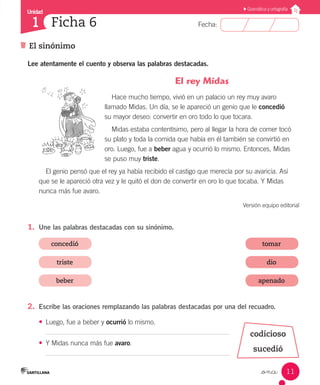 Unidad
Fecha:
11
1
Gramática y ortografía
El sinónimo
Ficha 6
_once
Lee atentamente el cuento y observa las palabras destacadas.
El rey Midas
Hace mucho tiempo, vivió en un palacio un rey muy avaro
llamado Midas. Un día, se le apareció un genio que le concedió
su mayor deseo: convertir en oro todo lo que tocara.
Midas estaba contentísimo, pero al llegar la hora de comer tocó
su plato y toda la comida que había en él también se convirtió en
oro. Luego, fue a beber agua y ocurrió lo mismo. Entonces, Midas
se puso muy triste.
El genio pensó que el rey ya había recibido el castigo que merecía por su avaricia. Así
que se le apareció otra vez y le quitó el don de convertir en oro lo que tocaba. Y Midas
nunca más fue avaro.
Versión equipo editorial
1.	 Une las palabras destacadas con su sinónimo.
concedió
triste
beber
tomar
dio
apenado
2.	 Escribe las oraciones remplazando las palabras destacadas por una del recuadro.
•	 Luego, fue a beber y ocurrió lo mismo.
•	 Y Midas nunca más fue avaro.
codicioso
sucedió
 
