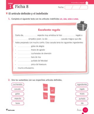 Unidad
Fecha:
13
1
Gramática y ortografía
El artículo definido y el indefinido
Ficha 8
_trece
1.	 Completa el siguiente texto con los artículos indefinidos un, una, unos o unas.
2.	 Une los sustantivos con sus respectivos artículos definidos.
Excelente regalo
Cierto día, viejecita muy amistosa le hizo regalo a
simpático joven. Le dio cazuela mágica que ella
había preparado con mucho cariño. Esta cazuela tenía los siguientes ingredientes:
-	 gotas de alegría
-	 trozos de agrado
-	 cucharadas de diversión
-	 taza de risa
-	 puñado de felicidad
-	 pizca de travesura
-	 mucho entusiasmo.
cucharadas
cazuela
tazas
ingredientes
gotas
regalo
viejecita
trozos
día
puñado
las
los
la
el
 