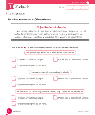 Casa del Saber14
Fecha:
Unidad
1
Gramática y ortografía
La mayúscula
Ficha 9
_catorce
Lee el texto y encierra con un las mayúsculas.
	 El jardín de mi abuela
Mis padres y yo fuimos a la casa de mi abuela Luisa. Es una casa grande que está
en San Javier. Siempre que puedo visito a mi abuela porque su jardín parece un
paraíso. Es hermoso. La cantidad y variedad de flores y colores es sorprendente.
1.	 Marca con un por qué las letras destacadas están escritas con mayúscula.
Mis padres y yo fuimos a la casa de mi abuela Luisa.
Porque es un sustantivo propio.	 Porque está al comienzo de un texto.
Porque viene después de un punto.
Es una casa grande que está en San Javier.
Porque es un sustantivo propio.	 Porque está al comienzo de un texto.
Porque viene después de un punto.
Es hermoso. La cantidad y variedad de flores y colores es sorprendente.
Porque es un sustantivo propio.	 Porque está al comienzo de un texto.
Porque viene después de un punto.
 
