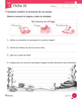 Unidad
Fecha:1
Escritura creativa
15
Escritura creativa: la secuencia de un cuento
Ficha 10
_quince
Observa la secuencia de imágenes y realiza las actividades.
1.	 ¿Dónde se encuentran los personajes en la primera imagen?
2.	 Inventa los nombres de cada uno de los niños.
3.	 ¿Qué van a hacer los niños?
4.	 Imagina que eres uno de los personajes y llegaste al fondo. Describe lo que encontraste.
Un tesoro en el lago
P_rimero...			 Luego...	 		  F_inalmente...
 