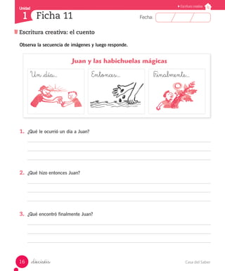 Casa del Saber16
Fecha:
Unidad
1
Escritura creativa
Escritura creativa: el cuento
Ficha 11
_dieciséis
1.	 ¿Qué le ocurrió un día a Juan?
2.	 ¿Qué hizo entonces Juan?
3.	 ¿Qué encontró finalmente Juan?
Observa la secuencia de imágenes y luego responde.
	 Juan y las habichuelas mágicas
Un _día...			 Entonces...	 		 F_inalmente...
 
