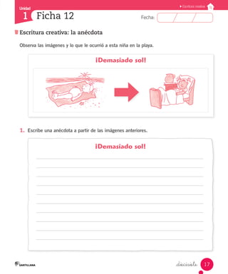 Unidad
Fecha:
17
1
Escritura creativa
Escritura creativa: la anécdota
Ficha 12
_diecisiete
1.	 Escribe una anécdota a partir de las imágenes anteriores.
¡Demasiado sol!
¡Demasiado sol!
Observa las imágenes y lo que le ocurrió a esta niña en la playa.
 