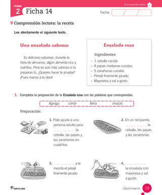 Unidad
Fecha:
19
2
Comprensión lectora
Comprensión lectora: la receta
Ficha 14
_diecinueve
1.	 Completa la preparación de la Ensalada rusa con las palabras que correspondan.
	 Agrega	 cortar	 Aliña	 mezcla
Preparación:
3. a la 	
	 mezcla el perejil 	
	 finamente picado.
4.
	 la ensalada con 	
	 mayonesa y sal
	 a gusto.
1. Pide ayuda a una 		
	 persona adulta para
	 la
	 cebolla, las papas y
	 las zanahorias en 		
	 cuadritos.
2. En un recipiente, 	
	 la
	 cebolla, las papas 	
	 y las zanahorias.
Ensalada rusa
Ingredientes
–– 1 cebolla cocida
–– 4 papas medianas cocidas
–– 5 zanahorias cocidas
–– Perejil finamente picado
–– Mayonesa y sal a gusto
Una ensalada sabrosa
Es delicioso saborear, durante la
hora de almuerzo, algún alimento rico y
nutritivo. Pero es aún más sabroso si lo
preparas tú. ¿Quieres hacer la prueba?
¡Pues manos a la obra!
Lee atentamente el siguiente texto.
 