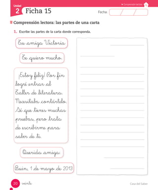 Casa del Saber20
Fecha:
Unidad
2
Comprensión lectora
Ficha 15
Comprensión lectora: las partes de una carta
veinte
1.	 Escribe las partes de la carta donde corresponda.
T_u _amiga V_ictoria
¡Estoy _feliz! P_or _fin
_logré _entrar _al
T_aller _de _literatura.
Necesitaba _contártelo.
Sé _que _tienes muchas
_pruebas, _pero _trata
_de _escribirme _para
_saber _de _ti.
Querida _amiga:
B_uin, 1 _de mayo _de 2013
T_e _quiero mucho.
 