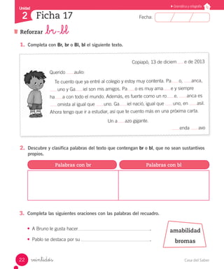 Casa del Saber22
Fecha:
Unidad
2
Gramática y ortografía
Reforzar _br -_bl
Ficha 17
veintidós
1.	 Completa con Br, br o Bl, bl el siguiente texto.
Copiapó, 13 de diciem e de 2013
Querido aulio:
Te cuento que ya entré al colegio y estoy muy contenta. Pa o, anca,
uno y Ga iel son mis amigos. Pa o es muy ama e y siempre
ha a con todo el mundo. Además, es fuerte como un ro e. anca es
omista al igual que uno. Ga iel nació, igual que uno, en asil.
Ahora tengo que ir a estudiar, así que te cuento más en una próxima carta.
Un a azo gigante.
enda avo
2.	 Descubre y clasifica palabras del texto que contengan br o bl, que no sean sustantivos
propios.
3.	 Completa las siguientes oraciones con las palabras del recuadro.
Palabras con br Palabras con bl
amabilidad
bromas
•	 A Bruno le gusta hacer						 .
•	 Pablo se destaca por su						 .
 