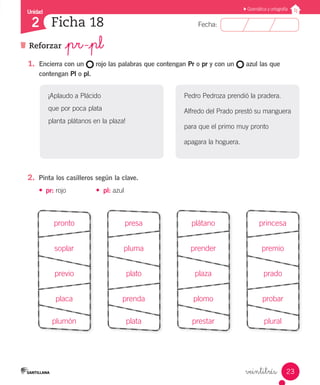 Unidad
Fecha:
23
2
Gramática y ortografía
Reforzar _pr -_pl
Ficha 18
veintitrés
1.	 Encierra con un rojo las palabras que contengan Pr o pr y con un azul las que
contengan Pl o pl.
2.	 Pinta los casilleros según la clave.
•	 pr: rojo	 •	 pl: azul
pronto
soplar
previo
placa
plumón
presa
pluma
plato
prenda
plata
plátano
prender
plaza
plomo
prestar
princesa
premio
prado
probar
plural
¡Aplaudo a Plácido
que por poca plata
planta plátanos en la plaza!
Pedro Pedroza prendió la pradera.
Alfredo del Prado prestó su manguera
para que el primo muy pronto
apagara la hoguera.
 