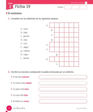 Casa del Saber24
Fecha:
Unidad
2
Gramática y ortografía
El antónimo
Ficha 19
veinticuatro
1.	 Completa con los antónimos de las siguientes palabras:
a.	 sucio
b.	 bajar
c.	 grande
d.	viejo
e.	 caro
f.	 alegre
g.	 caliente
h.	negro
i.	 blando
2.	 Escribe las oraciones remplazando la palabra destacada por un antónimo.
•	 El día está caluroso.
•	 La hierba está mojada.
•	 La pieza está clara.
•	 La casa está lejos.
•	 El edificio es nuevo.
a.
b.
c.
d.
e.
f.
g.
h.
i.
 
