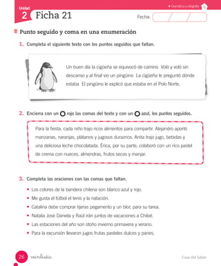 Casa del Saber26
Fecha:
Unidad
2
Gramática y ortografía
Ficha 21
Punto seguido y coma en una enumeración
veintiséis
1.	 Completa el siguiente texto con los puntos seguidos que faltan.
Un buen día la cigüeña se equivocó de camino Voló y voló sin
descanso y al final vio un pingüino La cigüeña le preguntó dónde
estaba El pingüino le explicó que estaba en el Polo Norte.
2.	 Encierra con un rojo las comas del texto y con un azul, los puntos seguidos.
Para la fiesta, cada niño trajo ricos alimentos para compartir. Alejandro aportó
manzanas, naranjas, plátanos y jugosos duraznos. Anita trajo jugo, bebidas y
una deliciosa leche chocolatada. Érica, por su parte, colaboró con un rico pastel
de crema con nueces, almendras, frutos secos y manjar.
3.	 Completa las oraciones con las comas que faltan.
•	 Los colores de la bandera chilena son blanco azul y rojo.
•	 Me gusta el fútbol el tenis y la natación.
•	 Catalina debe comprar tijeras pegamento y un bloc para su tarea.
•	 Natalia José Daniela y Raúl irán juntos de vacaciones a Chiloé.
•	 Las estaciones del año son otoño invierno primavera y verano.
•	 Para la excursión llevaron jugos frutas pasteles dulces y panes.
 