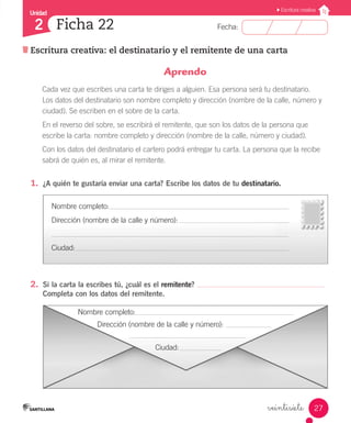 Unidad
Fecha:
27
2
Escritura creativa
Ficha 22
Escritura creativa: el destinatario y el remitente de una carta
veintisiete
1.	 ¿A quién te gustaría enviar una carta? Escribe los datos de tu destinatario.
2.	 Si la carta la escribes tú, ¿cuál es el remitente?
Completa con los datos del remitente.
Aprendo
Cada vez que escribes una carta te diriges a alguien. Esa persona será tu destinatario.
Los datos del destinatario son nombre completo y dirección (nombre de la calle, número y
ciudad). Se escriben en el sobre de la carta.
En el reverso del sobre, se escribirá el remitente, que son los datos de la persona que
escribe la carta: nombre completo y dirección (nombre de la calle, número y ciudad).
Con los datos del destinatario el cartero podrá entregar tu carta. La persona que la recibe
sabrá de quién es, al mirar el remitente.
Nombre completo:
Dirección (nombre de la calle y número):
Ciudad:
Nombre completo:
	 Dirección (nombre de la calle y número):
				 Ciudad:
 