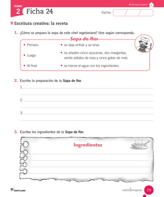 Unidad
Fecha:
29
2
Escritura creativa
Escritura creativa: la receta
Ficha 24
veintinueve
Ingredientes
3.	 Escribe los ingredientes de la Sopa de flor.
1.
2.
3.
1.	 ¿Cómo se prepara la sopa de este chef vegetariano? Une según corresponda.
•	 Primero	 •	 se deja enfriar y se sirve.
•	 Luego
	 •	 se añaden cinco azucenas, dos margaritas,
		 veinte pétalos de rosa y cinco gotas de miel.
•	 Al final	 •	 se hierve el agua con los ingredientes.
2.	 Escribe la preparación de la Sopa de flor.
 