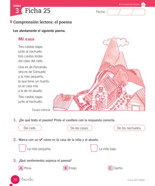 Casa del Saber30
Fecha:
Unidad
3
Comprensión lectora
Comprensión lectora: el poema
Ficha 25
_treinta
Lee atentamente el siguiente poema.
1.	 ¿De qué trata el poema? Pinta el casillero con la respuesta correcta.
2.	 Marca con un cómo es la casa de la niña y el abuelo.
La más pequeña. 					 La más baja.
3.	 ¿Qué sentimientos expresa el poema?
A Pena. B Enojo. C Cariño.
Mi casa
Tres casitas bajas
junto al riachuelo,
tres casitas lindas
del color del cielo.
Una es de Fernando,
otra es de Consuelo
y la más pequeña,
la que tiene un huerto,
es la casa mía
y la de mi abuelo.
Tres casitas bajas
junto al riachuelo.
Equipo editorial
Del cielo. De las casas. De los riachuelos.
 