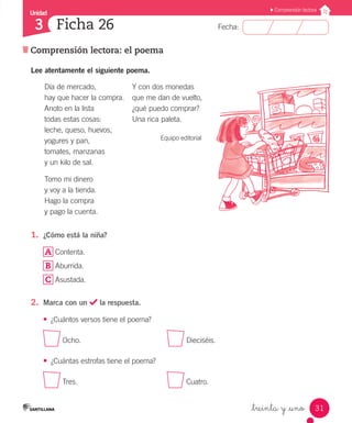 Unidad
Fecha:
31
3
Comprensión lectora
Comprensión lectora: el poema
Ficha 26
_treinta y _uno
Lee atentamente el siguiente poema.
Día de mercado,
hay que hacer la compra.
Anoto en la lista
todas estas cosas:
leche, queso, huevos,
yogures y pan,
tomates, manzanas
y un kilo de sal.
Tomo mi dinero
y voy a la tienda.
Hago la compra
y pago la cuenta.
Y con dos monedas
que me dan de vuelto,
¿qué puedo comprar?
Una rica paleta.
Equipo editorial
1.	 ¿Cómo está la niña?
A Contenta.
B Aburrida.
C Asustada.
2.	 Marca con un la respuesta.
•	 ¿Cuántos versos tiene el poema?
Ocho.					 Dieciséis.
•	 ¿Cuántas estrofas tiene el poema?
Tres.					 Cuatro.
 