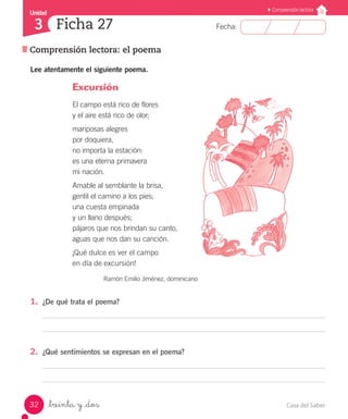Casa del Saber32
Fecha:
Unidad
3
Comprensión lectora
Comprensión lectora: el poema
Ficha 27
_treinta y _dos
Lee atentamente el siguiente poema.
Excursión
El campo está rico de flores
y el aire está rico de olor;
mariposas alegres
por doquiera,
no importa la estación:
es una eterna primavera
mi nación.
Amable al semblante la brisa,
gentil el camino a los pies;
una cuesta empinada
y un llano después;
pájaros que nos brindan su canto,
aguas que nos dan su canción.
¡Qué dulce es ver el campo
en día de excursión!
Ramón Emilio Jiménez, dominicano
1.	 ¿De qué trata el poema?
2.	 ¿Qué sentimientos se expresan en el poema?
 