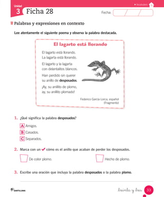 Unidad
Fecha:
33
3
Vocabulario
Ficha 28
Palabras y expresiones en contexto
_treinta y _tres
Lee atentamente el siguiente poema y observa la palabra destacada.
El lagarto está llorando
El lagarto está llorando.
La lagarta está llorando.
El lagarto y la lagarta
con delantalitos blancos.
Han perdido sin querer
su anillo de desposados.
¡Ay, su anillito de plomo,
ay, su anillito plomado!
Federico García Lorca, español
(Fragmento)
1.	 ¿Qué significa la palabra desposados?
A Amigos.
B Casados.
C Separados.
2.	 Marca con un cómo es el anillo que acaban de perder los desposados.
De color plomo.
					
Hecho de plomo.
3.	 Escribe una oración que incluya la palabra desposados o la palabra plomo.
 
