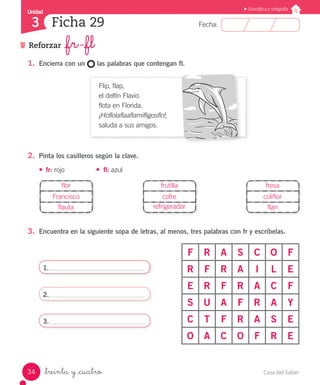 Casa del Saber34
Fecha:
Unidad
3
Gramática y ortografía
Reforzar _fr -_fl
Ficha 29
_treinta y _cuatro
1.	 Encierra con un las palabras que contengan fl.
Flip, flap,
el delfín Flavio
flota en Florida.
¡Hoflolaflaaflamifligosflo!,
saluda a sus amigos.
2.	 Pinta los casilleros según la clave.
•	 fr: rojo	 •	 fl: azul
3.	 Encuentra en la siguiente sopa de letras, al menos, tres palabras con fr y escríbelas.
F R A S C O F
R F R A I L E
E R F R A C F
S U A F R A Y
C T F R A S E
O A C O F R E
1.
2.
3.
flor
Francisco
flauta
frutilla
cofre
refrigerador
fresa
coliflor
flan
 
