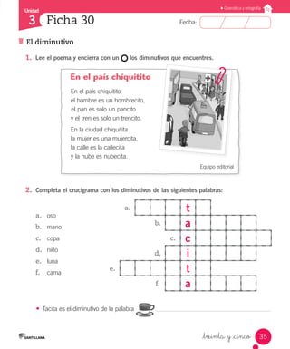 Unidad
Fecha:
35
3
Gramática y ortografía
El diminutivo
Ficha 30
_treinta y _cinco
En el país chiquitito
En el país chiquitito
el hombre es un hombrecito,
el pan es solo un pancito
y el tren es solo un trencito.
En la ciudad chiquitita
la mujer es una mujercita,
la calle es la callecita
y la nube es nubecita.
Equipo editorial
a. t
b. a
c. c
d. i
e. t
f. a
2.	 Completa el crucigrama con los diminutivos de las siguientes palabras:
a.	 oso
b.	 mano
c.	 copa
d.	 niño
e.	 luna
f.	 cama
1.	 Lee el poema y encierra con un los diminutivos que encuentres.
•	 Tacita es el diminutivo de la palabra
 