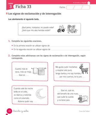 Casa del Saber38
Fecha:
Unidad
3
Gramática y ortografía
Los signos de exclamación y de interrogación
Ficha 33
_treinta y _ocho
¡Qué pena, mariposa, no puedo volar!
¿Será que mis alas heridas están?
Cuanto más te
seca, más se moja.
Qué es
Cuando sale de noche
brilla en el cielo,
es blanca y redonda
como el caramelo.
Adivina quién soy
Qué es, qué es,
del tamaño de una nuez,
que sube la cuesta
y no tiene pies
Me gusta subir montañas
y respirar aire puro,
tengo barba y no soy hombre,
por mis cuernos, te lo juro
Lee atentamente el siguiente texto.
1.	 Completa las siguientes oraciones.
•	 En la primera oración se utilizan signos de
•	 En la segunda oración se utilizan signos de
2.	 Completa estas adivinanzas con los signos de exclamación o de interrogación, según
corresponda.
 
