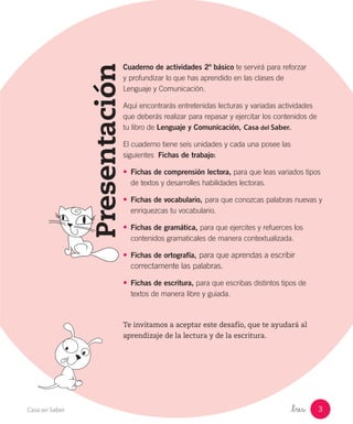 _tres 3Casa del Saber
Presentación
Cuaderno de actividades 2º básico te servirá para reforzar
y profundizar lo que has aprendido en las clases de
Lenguaje y Comunicación.
Aquí encontrarás entretenidas lecturas y variadas actividades
que deberás realizar para repasar y ejercitar los contenidos de
tu libro de Lenguaje y Comunicación, Casa del Saber.
El cuaderno tiene seis unidades y cada una posee las
siguientes Fichas de trabajo:
•	 Fichas de comprensión lectora, para que leas variados tipos
de textos y desarrolles habilidades lectoras.
•	 Fichas de vocabulario, para que conozcas palabras nuevas y
enriquezcas tu vocabulario.
•	 Fichas de gramática, para que ejercites y refuerces los
contenidos gramaticales de manera contextualizada.
•	 Fichas de ortografía, para que aprendas a escribir
correctamente las palabras.
•	 Fichas de escritura, para que escribas distintos tipos de
textos de manera libre y guiada.
Te invitamos a aceptar este desafío, que te ayudará al
aprendizaje de la lectura y de la escritura.
 