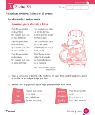 Unidad
Fecha:
39
3
Escritura creativa
Escritura creativa: la rima en el poema
Ficha 34
_treinta y nueve
Lee atentamente el siguiente poema.
1.	 Copia y personaliza el poema en tu cuaderno. En lugar de la palabra Elisa debes poner
el nombre de un amigo o amiga que rime.
2.	 ¿Dónde canta el pajarillo? Elige un lugar para que rimen estos versos.
prado
bosque
jardín
río
mar
océano
Pajarillo que cantas
en la ventana,
ten cuidado que Elisa
ya está acostada.
Pajarillo que cantas
en el almendro,
ten cuidado que Elisa
se está durmiendo.
Pajarillo que cantas
en los olivos,
ten cuidado que Elisa
ya se ha dormido.
Ten cuidado que Elisa
va por las barcas.
Si la despiertas puede
caerse al agua.
Ten cuidado que Elisa
va por los pinos.
Si la despiertas puede
llorar de frío.
Pajarillo que vuelas
sobre la almohada,
en tu pico las luces
de la mañana.
Luis García Montero, español
(Adaptación)
Pajarillo que cantas
en el verde
ten cuidado que
Elisa se va acostar.
Pajarillo que cantas
en el
ten cuidado que
Elisa se va a dormir.
Canción para dormir a Elisa
 