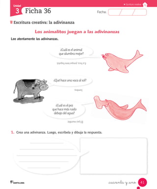 Unidad
Fecha:
41
3
Escritura creativa
Escritura creativa: la adivinanza
Ficha 36
_cuarenta y _uno
Los animalitos juegan a las adivinanzas
Lee atentamente las adivinanzas.
1.	 Crea una adivinanza. Luego, escríbela y dibuja la respuesta.
(Lafoca,porquetienefoquito).
Sombra.
(Elpezmartillo)
¿Cuál es el animal
que alumbra mejor?
¿Qué hace una vaca al sol?
¿Cuál es el pez
que hace más ruido
debajo del agua?
 