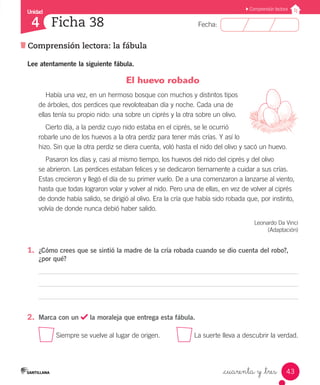 Unidad
Fecha:
43
4
Comprensión lectora
Comprensión lectora: la fábula
Ficha 38
_cuarenta y _tres
El huevo robado
Había una vez, en un hermoso bosque con muchos y distintos tipos
de árboles, dos perdices que revoloteaban día y noche. Cada una de
ellas tenía su propio nido: una sobre un ciprés y la otra sobre un olivo.
Cierto día, a la perdiz cuyo nido estaba en el ciprés, se le ocurrió
robarle uno de los huevos a la otra perdiz para tener más crías. Y así lo
hizo. Sin que la otra perdiz se diera cuenta, voló hasta el nido del olivo y sacó un huevo.
Pasaron los días y, casi al mismo tiempo, los huevos del nido del ciprés y del olivo
se abrieron. Las perdices estaban felices y se dedicaron tiernamente a cuidar a sus crías.
Estas crecieron y llegó el día de su primer vuelo. De a una comenzaron a lanzarse al viento,
hasta que todas lograron volar y volver al nido. Pero una de ellas, en vez de volver al ciprés
de donde había salido, se dirigió al olivo. Era la cría que había sido robada que, por instinto,
volvía de donde nunca debió haber salido.
Leonardo Da Vinci
(Adaptación)
1.	 ¿Cómo crees que se sintió la madre de la cría robada cuando se dio cuenta del robo?,
¿por qué?
2.	 Marca con un la moraleja que entrega esta fábula.
Siempre se vuelve al lugar de origen.	 La suerte lleva a descubrir la verdad.
Lee atentamente la siguiente fábula.
 