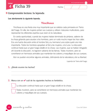 Casa del Saber44
Fecha:
Unidad
4
Comprensión lectora
Comprensión lectora: la leyenda
Ficha 39
_cuarenta y _cuatro
Yincihaua
Yincihaua es una fiesta ona muy importante que se celebra cada primavera en Tierra
del Fuego. En ella, las mujeres pintan sus cuerpos y utilizan máscaras multicolores, para
representar los diferentes espíritus que viven en la naturaleza.
En cierta oportunidad, cuando las mujeres habían terminado de pintarse, salieron de
la choza gritando para asustar a los hombres, pero un ruido mucho mayor las hizo callar.
Era una fuerte discusión entre el hombre Sol y su hermana Luna sobre quién era más
importante. Todos los hombres apoyaban al Sol y las mujeres, a la Luna. La discusión
continuó hasta que un gran fuego estalló en la choza. Las mujeres, que se habían refugiado
ahí durante la discusión, no lograron salvarse de las llamas. Todas murieron, pero se
convirtieron en hermosos animales que mantenían los colores y maquillajes de sus cuerpos.
Aún se pueden encontrar algunos animales, disfrutando de la naturaleza y de su libertad.
Leyenda de Tierra del Fuego
1.	 ¿Dónde ocurren los hechos?
2.	 Marca con un cuál de los siguientes hechos es fantástico.
La discusión continuó hasta que un gran fuego estalló en la choza.
Todas murieron, pero se convirtieron en hermosos animales que mantenían los 		
	 colores y maquillajes de sus cuerpos.
Lee atentamente la siguiente leyenda.
 