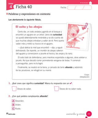 Unidad
Fecha:
45
4
Vocabulario
Ficha 40
Palabras y expresiones en contexto
_cuarenta y _cinco
Lee atentamente la siguiente fábula.
El osito y las abejas
Cierto día, un osito andaba jugando en el bosque y
encontró un agujero en un árbol. Lleno de curiosidad
se quedó detenidamente mirándolo y se dio cuenta de
que muchas abejas entraban y salían de él. Pero quería
saber más y metió su hocico en el agujero.
—¡Qué delicia la miel que encontré! —dijo, y siguió
disfrutando. De repente, un montón de abejas salieron
del agujero y comenzaron a picarle el hocico, las orejas y la nariz.
El osito trató de defenderse, pero mientras espantaba a algunas, otras volvían a
picarlo. Así que decidió correr prometiendo vengarse de todas. Y comenzó
a perseguirlas, pero no lo logró.
Finalmente, se revolcó en la tierra, y cansado de tanto alboroto y adolorido
de las picaduras, se refugió en su mamá.
Esopo
(Adaptación)
1.	 ¿Qué crees que significa curiosidad? Marca tu respuesta con un .
Deseo de saber.	 Deseo de no saber nada.
2.	 ¿Con qué palabra remplazarías alboroto?
A Desorden.
B Orden.
C Ruido.
 