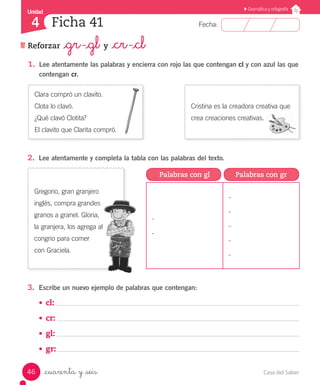 Casa del Saber46
Fecha:
Unidad
4
Gramática y ortografía
Reforzar _gr -_gl y _cr -_cl
Ficha 41
_cuarenta y _seis
2.	 Lee atentamente y completa la tabla con las palabras del texto.
1.	 Lee atentamente las palabras y encierra con rojo las que contengan cl y con azul las que
contengan cr.
Clara compró un clavito.
Clota lo clavó.
¿Qué clavó Clotita?
El clavito que Clarita compró.
Cristina es la creadora creativa que
crea creaciones creativas.
Gregorio, gran granjero
inglés, compra grandes
granos a granel. Gloria,
la granjera, los agrega al
congrio para comer
con Graciela.
3.	 Escribe un nuevo ejemplo de palabras que contengan:
•	 cl:
•	 cr:
•	 gl:
•	 gr:
Palabras con gl Palabras con gr
-
-
-
-
-
-
-
 