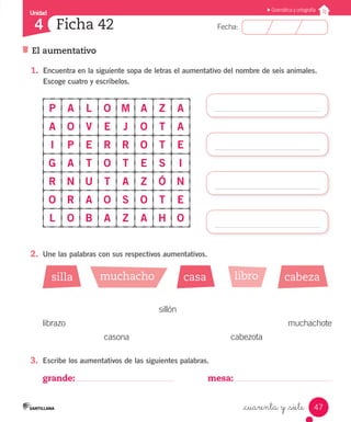 Unidad
Fecha:
47
4
Gramática y ortografía
Ficha 42
El aumentativo
_cuarenta y _siete
1.	 Encuentra en la siguiente sopa de letras el aumentativo del nombre de seis animales.
Escoge cuatro y escríbelos.
P A L O M A Z A
A O V E J O T A
I P E R R O T E
G A T O T E S I
R N U T A Z Ó N
O R A O S O T E
L O B A Z A H O
2.	 Une las palabras con sus respectivos aumentativos.
3.	 Escribe los aumentativos de las siguientes palabras.
grande: mesa:
silla casa cabezamuchacho libro
			 sillón
librazo		 muchachote
	 casona	 cabezota
 