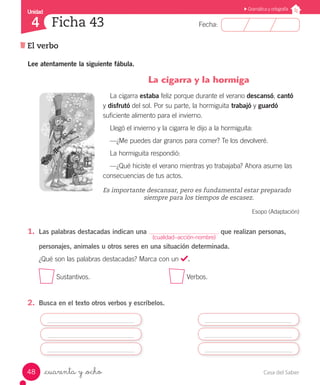 Casa del Saber48
Fecha:
Unidad
4
Gramática y ortografía
El verbo
Ficha 43
_cuarenta y _ocho
Lee atentamente la siguiente fábula.
				 La cigarra y la hormiga
La cigarra estaba feliz porque durante el verano descansó, cantó
y disfrutó del sol. Por su parte, la hormiguita trabajó y guardó
suficiente alimento para el invierno.
Llegó el invierno y la cigarra le dijo a la hormiguita:
—¿Me puedes dar granos para comer? Te los devolveré.
La hormiguita respondió:
—¿Qué hiciste el verano mientras yo trabajaba? Ahora asume las
consecuencias de tus actos.
Es importante descansar, pero es fundamental estar preparado 		
				 siempre para los tiempos de escasez.
Esopo (Adaptación)
1.	 Las palabras destacadas indican una que realizan personas,
personajes, animales u otros seres en una situación determinada.
¿Qué son las palabras destacadas? Marca con un .
Sustantivos.					 Verbos.
2.	 Busca en el texto otros verbos y escríbelos.
(cualidad–acción-nombre)
 