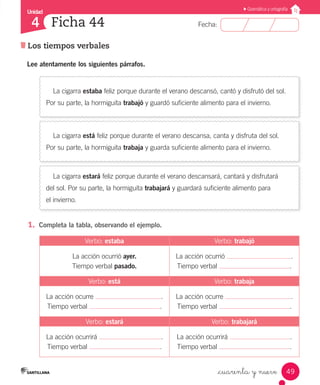 Unidad
Fecha:
49
4
Gramática y ortografía
Los tiempos verbales
Ficha 44
_cuarenta y nueve
Lee atentamente los siguientes párrafos.
La cigarra estaba feliz porque durante el verano descansó, cantó y disfrutó del sol.
Por su parte, la hormiguita trabajó y guardó suficiente alimento para el invierno.
La cigarra está feliz porque durante el verano descansa, canta y disfruta del sol.
Por su parte, la hormiguita trabaja y guarda suficiente alimento para el invierno.
La cigarra estará feliz porque durante el verano descansará, cantará y disfrutará
del sol. Por su parte, la hormiguita trabajará y guardará suficiente alimento para
el invierno.
1.	 Completa la tabla, observando el ejemplo.
Verbo: estaba Verbo: trabajó
La acción ocurrió ayer.
Tiempo verbal pasado.
La acción ocurrió .
Tiempo verbal .
Verbo: está Verbo: trabaja
La acción ocurre .
Tiempo verbal .
La acción ocurre .
Tiempo verbal .
Verbo: estará Verbo: trabajará
La acción ocurrirá .
Tiempo verbal .
La acción ocurrirá .
Tiempo verbal .
 