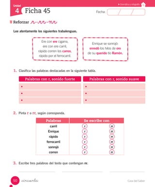 Casa del Saber50
Fecha:
Unidad
4
Gramática y ortografía
Ficha 45
Reforzar _r -_rr -nr
_cincuenta
Lee atentamente los siguientes trabalenguas.
Ere con ere cigarra,
ere con ere carril,
rápido corren los carros,
rápido por el ferrocarril.
Enrique se sonrojó:
enredó los hilos de oro
de su querido tío Ramón.
Palabras Se escribe con
carril r rr
Enrique r rr
rápido r rr
ferrocarril r rr
sonrojó r rr
corren r rr
1.	 Clasifica las palabras destacadas en la siguiente tabla.
2.	 Pinta r o rr, según corresponda.
3.	 Escribe tres palabras del texto que contengan nr.
Palabras con r, sonido fuerte Palabras con r, sonido suave
•	
•	
•	
•	
•	
•	
 