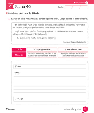 Unidad
Fecha:
51
4
Escritura creativa
Escritura creativa: la fábula
Ficha 46
_cincuenta y _uno
1.	 Escoge un título y una moraleja para el siguiente relato. Luego, escribe el texto completo.
Título:
Moraleja:
Texto:
En cierto lugar vivían unos cuantos animales, todos gordos y relucientes. Pero había
un sapo muy delgado que solo comía tierra de vez en cuando.
—¿Por qué estás tan flaco? —le preguntó una cochinilla que lo miraba de manera
atenta—. Deberías comer hasta hartarte.
—Es que si como mucha tierra, podría acabarse.
Leonardo Da Vinci (Adaptación)
Título
Moraleja
El sapo generoso
Ahorrar es bueno, pero no lo es
cuando se convierte en avaricia.
La avaricia del sapo
Siempre se debe ahorrar sin
medir las consecuencias.
 