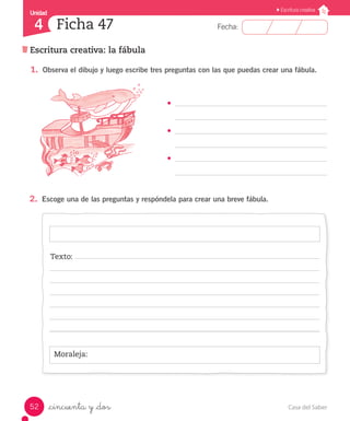 Casa del Saber52
Fecha:
Unidad
4
Escritura creativa
Ficha 47
Escritura creativa: la fábula
_cincuenta y _dos
1.	 Observa el dibujo y luego escribe tres preguntas con las que puedas crear una fábula.
•	
•	
•	
2.	 Escoge una de las preguntas y respóndela para crear una breve fábula.
Moraleja:
Texto:
 